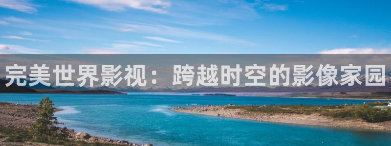 99视频精品视频：完美世界影视：跨越时空的影像家园